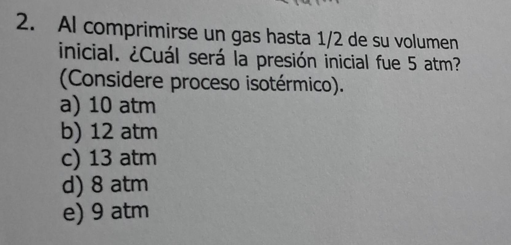 Al comprimirse un gas hasta 1/2 de su volumen
inicial. ¿Cuál será la presión inicial fue 5 atm?
(Considere proceso isotérmico).
a) 10 atm
b) 12 atm
c) 13 atm
d) 8 atm
e) 9 atm