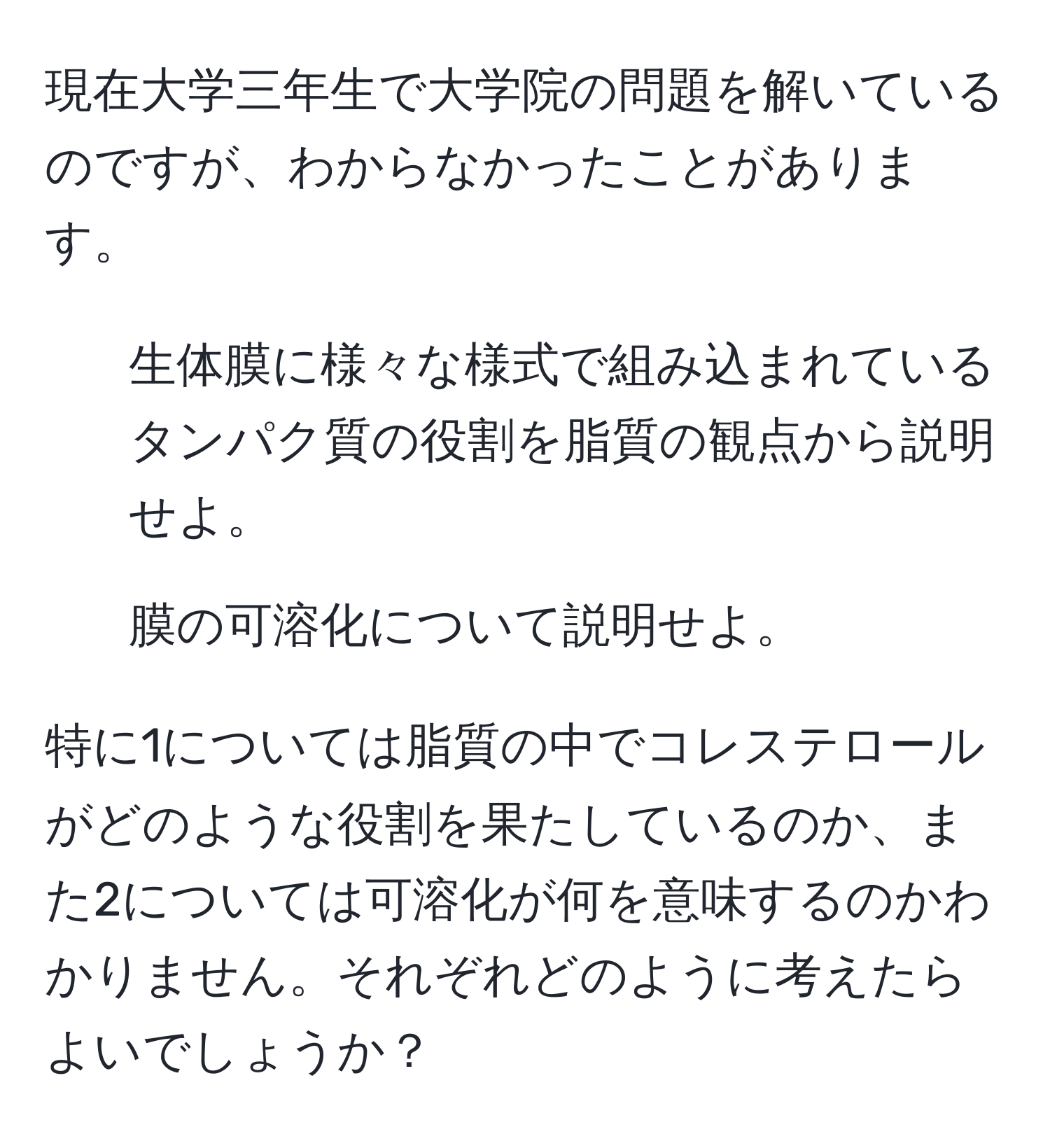 現在大学三年生で大学院の問題を解いているのですが、わからなかったことがあります。

1. 生体膜に様々な様式で組み込まれているタンパク質の役割を脂質の観点から説明せよ。
2. 膜の可溶化について説明せよ。

特に1については脂質の中でコレステロールがどのような役割を果たしているのか、また2については可溶化が何を意味するのかわかりません。それぞれどのように考えたらよいでしょうか？