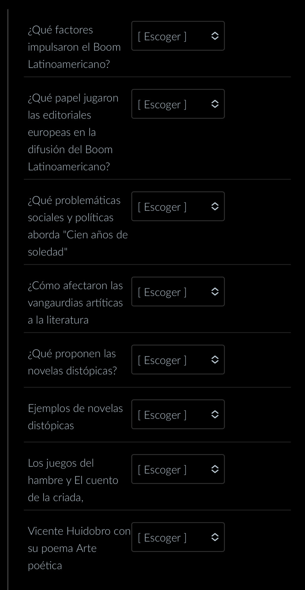 ¿Qué factores 
[ Escoger ] 
impulsaron el Boom 
Latinoamericano? 
¿Qué papel jugaron 
[ Escoger ] 
las editoriales 
europeas en la 
difusión del Boom 
Latinoamericano? 
¿Qué problemáticas 
[ Escoger ] 
sociales y políticas 
aborda "Cien años de 
soledad" 
¿Cómo afectaron las 
[ Escoger ] 
vangaurdias artíticas 
a la literatura 
¿Qué proponen las 
[ Escoger ] 
novelas distópicas? 
Ejemplos de novelas 
[ Escoger ] 
distópicas 
Los juegos del 
[ Escoger ] 
hambre y El cuento 
de la criada, 
Vicente Huidobro con [ Escoger ] 
su poema Arte 
poética