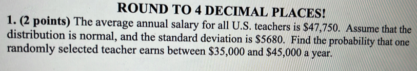 ROUND TO 4 DECIMAL PLACES! 
1. (2 points) The average annual salary for all U.S. teachers is $47,750. Assume that the 
distribution is normal, and the standard deviation is $5680. Find the probability that one 
randomly selected teacher earns between $35,000 and $45,000 a year.