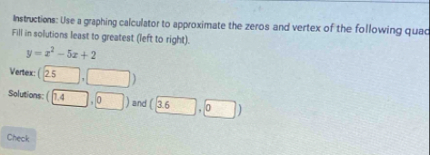 Instructions: Use a graphing calculator to approximate the zeros and vertex of the following quac 
Fill in solutions least to greatest (left to right).
y=x^2-5x+2
Vertex: (25,□ )
Solutions (0,4) and (3.6),0)
Check