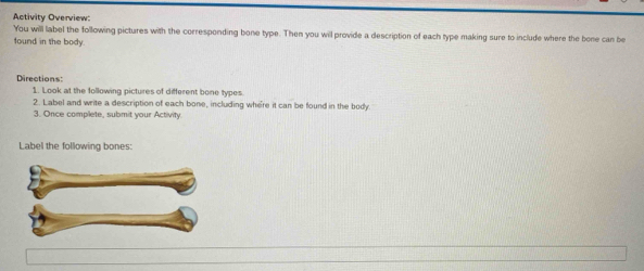 Activity Overview: 
You will label the following pictures with the corresponding bone type. Then you will provide a description of each type making sure to include where the bone can be 
found in the body. 
Directions: 
1. Look at the following pictures of different bone types 
2. Label and write a description of each bone, including where it can be found in the body 
3. Once complete, submit your Activity 
Label the following bones: