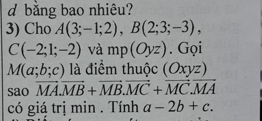 bằng bao nhiêu? 
3) Cho A(3;-1;2), B(2;3;-3),
C(-2;1;-2) và mp(Oyz). Gọi
M(a;b;c) là điểm thuộc (Oxyz)
sao vector MA. vector MB+vector MB. vector MC+vector MC. vector MA
có giá trị min. Tính a-2b+c.