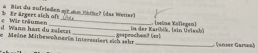 a Bist du zufrieden mit dem Wetter? (das Wetter) 
b Er ärgert sich oft 
_ 
c Wir träumen _. (seine Kollegen) 
_ 
d Wann hast du zuletzt 
in der Karibik. (ein Urlaub) 
gesprochen? (er) 
e Meine Mitbewohnerin interessiert sich sehr_ . (unser Garten)