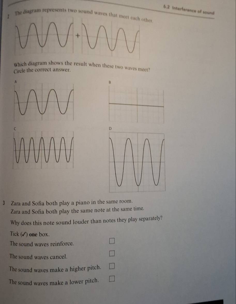 6.2 Interference of sound
2 The diagram represents two sound waves that meet each other
Which diagram shows the result when these two waves meet?
Circle the correct answer.
3 Zara and Sofia both play a piano in the same room.
Zara and Sofia both play the same note at the same time.
Why does this note sound louder than notes they play separately?
Tick (✓) one box.
The sound waves reinforce.
The sound waves cancel.
The sound waves make a higher pitch.
The sound waves make a lower pitch.