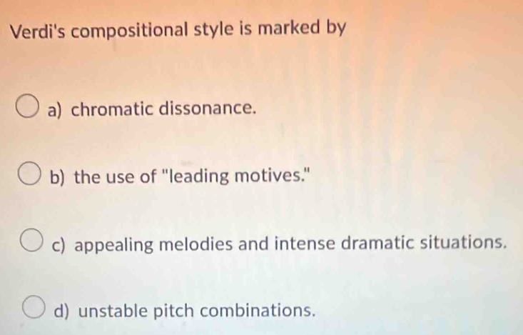 Verdi's compositional style is marked by
a) chromatic dissonance.
b) the use of "leading motives."
c) appealing melodies and intense dramatic situations.
d) unstable pitch combinations.