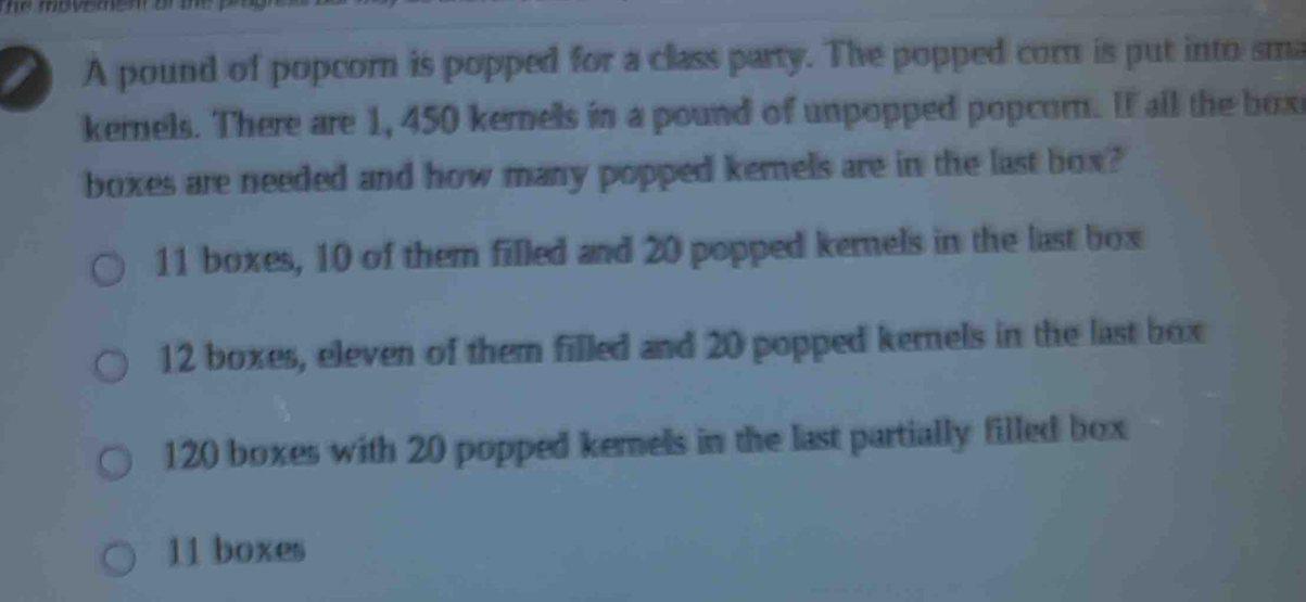 he movemen or t 
I A pound of popcorn is popped for a class party. The popped corn is put into sma
kernels. There are 1, 450 kernels in a pound of unpopped popcorn. If all the box
boxes are needed and how many popped kemels are in the last box?
11 boxes, 10 of them filled and 20 popped kernels in the last box
12 boxes, eleven of them filled and 20 popped kernels in the last box
120 boxes with 20 popped kemels in the last partially filled box
11 boxes