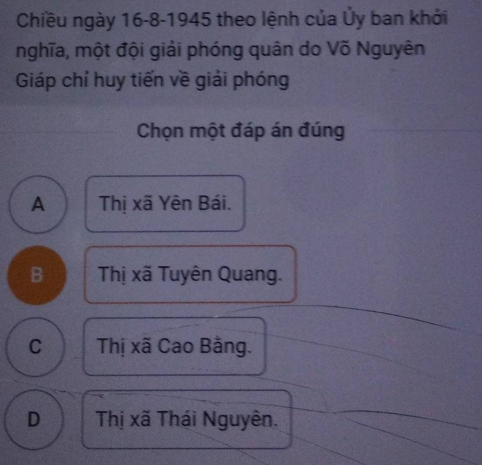 Chiều ngày 16 -8-1945 theo lệnh của Ủy ban khởi
nghĩa, một đội giải phóng quân do Võ Nguyên
Giáp chỉ huy tiến về giải phóng
Chọn một đáp án đúng
A Thị xã Yên Bái.
B Thị xã Tuyên Quang.
C Thị xã Cao Bằng.
D Thị xã Thái Nguyên.