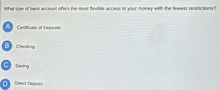 What type of bank account offers the most flexible access to your money with the fewest restrictions?
A Certificate of Deposits
B Checking
C Saving
D Direct Deposit