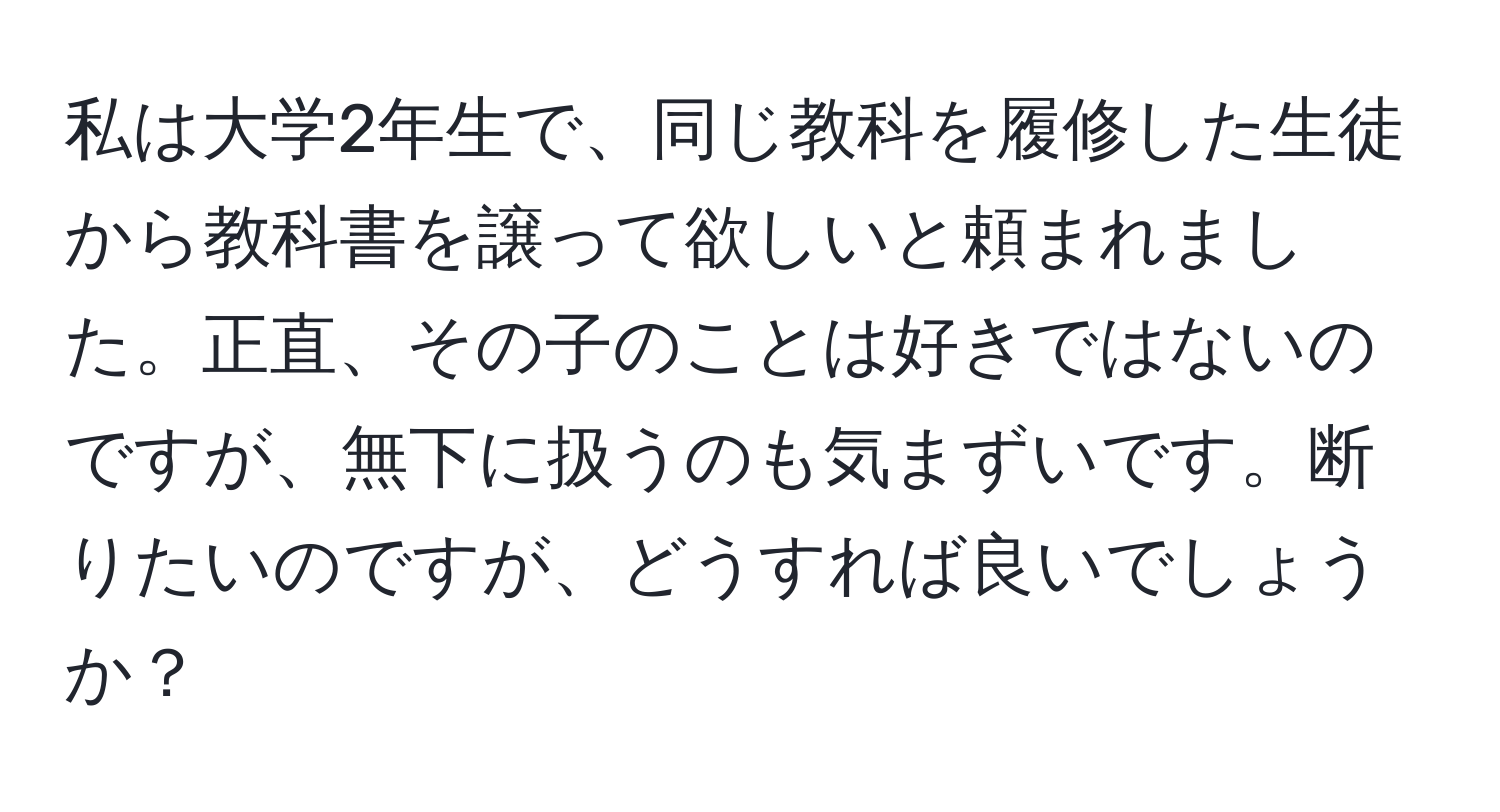 私は大学2年生で、同じ教科を履修した生徒から教科書を譲って欲しいと頼まれました。正直、その子のことは好きではないのですが、無下に扱うのも気まずいです。断りたいのですが、どうすれば良いでしょうか？