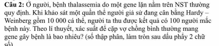 Ở người, bệnh thalassemia do một gene lặn nằm trên NST thường 
quy định. Khi khảo sát một quần thể người giả sử đang cân bằng Hardy - 
Weinberg gồm 10 000 cá thể, người ta thu được kết quả có 100 người mắc 
bệnh này. Theo lí thuyết, xác suất để cặp vợ chồng bình thường mang 
gene gây bệnh là bao nhiêu? (số thập phân, làm tròn sau dấu phầy 2 chữ 
số)