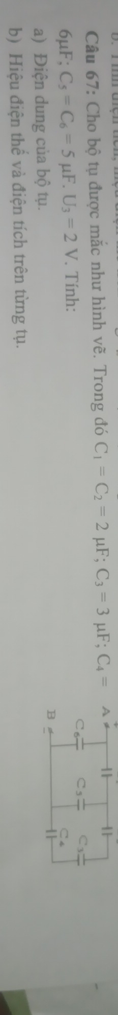 Cho bộ tụ được mắc như hình vẽ. Trong đó C_1=C_2=2mu F; C_3=3mu F; C_4=A
6μF; C_5=C_6=5mu F. U_3=2V. Tính: 
Co C_5 C_3
C_4
a) Điện dung của bộ tụ. 
B 
b) Hiệu điện thể và điện tích trên từng tụ.