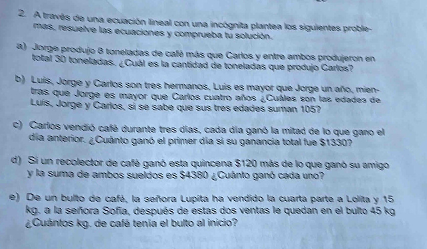 A través de una ecuación lineal con una incógnita plantea los siguientes proble- 
mas, resuelve las ecuaciones y comprueba tu solución. 
a) Jorge produjo 8 toneladas de café más que Carlos y entre ambos produjeron en 
total 30 toneladas. ¿Cuál es la cantidad de toneladas que produjo Carlos? 
b) Luís, Jorge y Carlos son tres hermanos, Luis es mayor que Jorge un año, mien- 
tras que Jorge es mayor que Carlos cuatro años ¿Cuáles son las edades de 
Luis, Jorge y Carlos, sì se sabe que sus tres edades suman 105? 
c) Carlos vendió café durante tres días, cada día ganó la mitad de lo que gano el 
día anterior. ¿Cuánto ganó el primer día si su ganancia total fue $1330? 
d) Si un recolector de café ganó esta quincena $120 más de lo que ganó su amigo 
y la suma de ambos sueldos es $4380 ¿Cuánto ganó cada uno? 
e) De un bulto de café, la señora Lupita ha vendido la cuarta parte a Lolíta y 15
kg. a la señora Sofía, después de estas dos ventas le quedan en el bulto 45 kg
¿Cuántos kg. de café tenía el bulto al inicio?