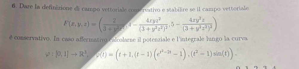 Dare la definizione di campo vettoriale conservativo e stabilire se il campo vettoriale
F(x,y,z)=( 2/3+y^2z^2 , 4-frac 4xyz^2(3+y^2z^2)^2, 5-frac 4xy^2z(3+y^2z^2)^2)
è conservativo. In caso affermativo calcolarne il potenziale e l'integrale lungo la curva
varphi :[0,1]to R^3, varphi (t)=(t+1,(t-1)(e^(t^2)-2t-1),(t^2-1)sin (t)).