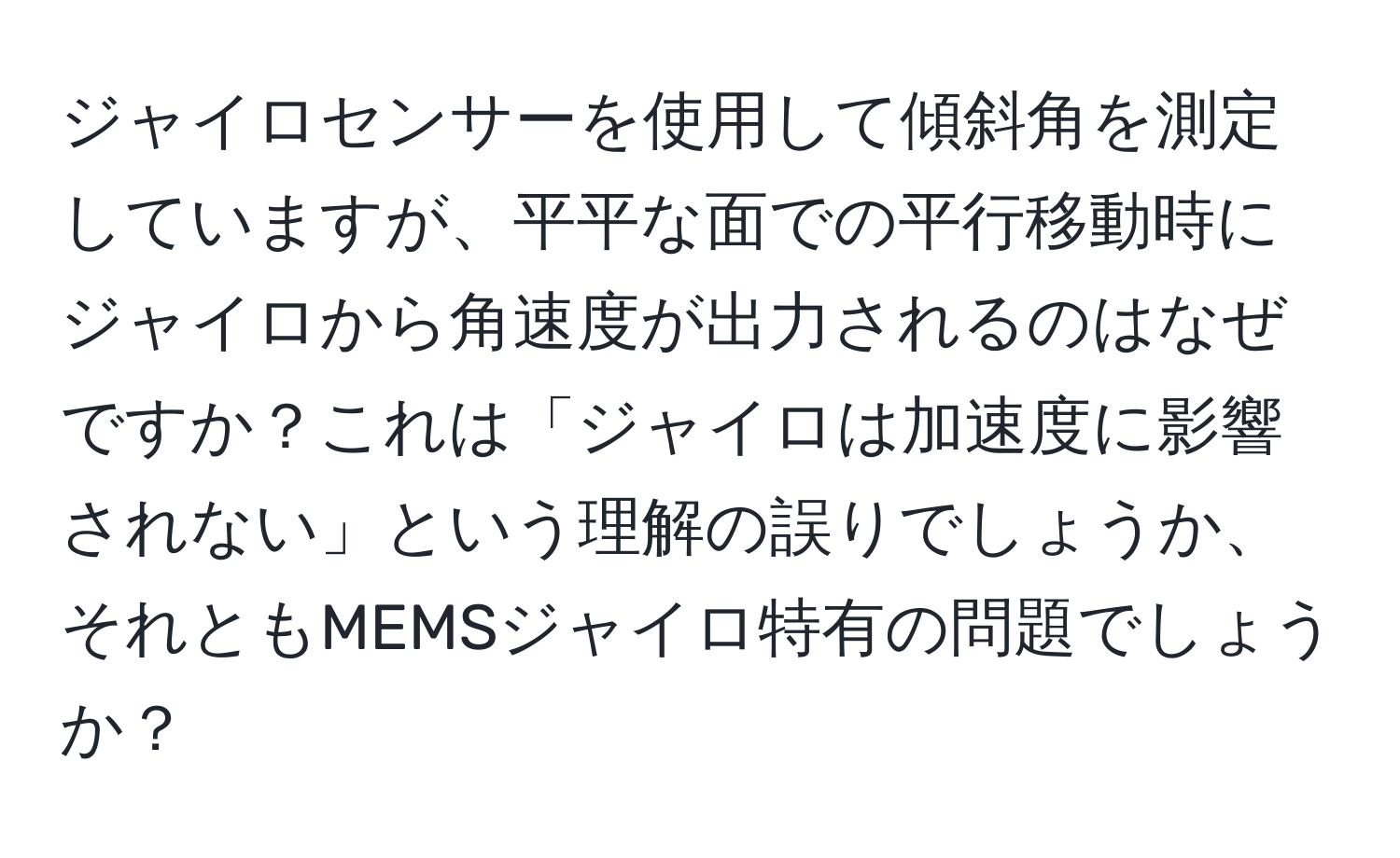 ジャイロセンサーを使用して傾斜角を測定していますが、平平な面での平行移動時にジャイロから角速度が出力されるのはなぜですか？これは「ジャイロは加速度に影響されない」という理解の誤りでしょうか、それともMEMSジャイロ特有の問題でしょうか？