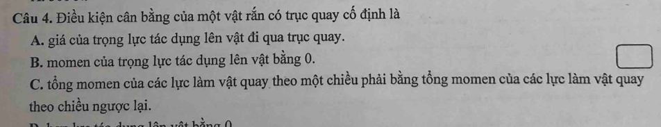 Điều kiện cân bằng của một vật rắn có trục quay cố định là
A. giá của trọng lực tác dụng lên vật đi qua trục quay.
B. momen của trọng lực tác dụng lên vật bằng 0.
C. tổng momen của các lực làm vật quay theo một chiều phải bằng tổng momen của các lực làm vật quay
theo chiều ngược lại.