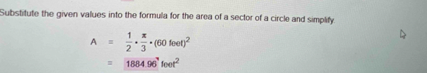 Substitute the given values into the formula for the area of a sector of a circle and simplify.
A= 1/2 ·  π /3 · (60feet)^2
=1884.96^7feet^2