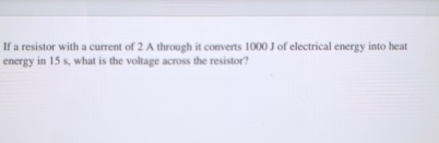 If a resistor with a current of 2 A through it converts 1000 J of electrical energy into heat 
energy in 15 s, what is the voltage across the resistor?