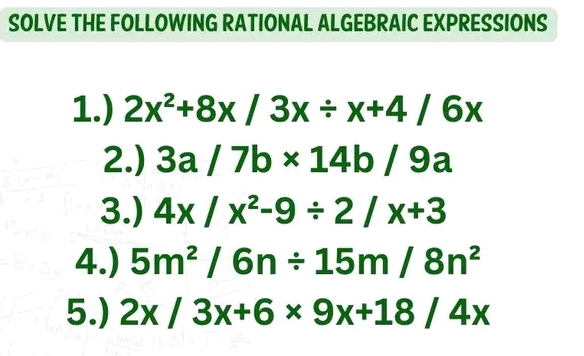 SOLVE THE FOLLOWING RATIONAL ALGEBRAIC EXPRESSIONS 
1.) 2x^2+8x/3x/ x+4/6x
2.) 3a/7b* 14b/9a
3.) 4x/x^2-9/ 2/x+3
4.) 5m^2/6n/ 15m/8n^2
5.) 2x/3x+6* 9x+18/4x