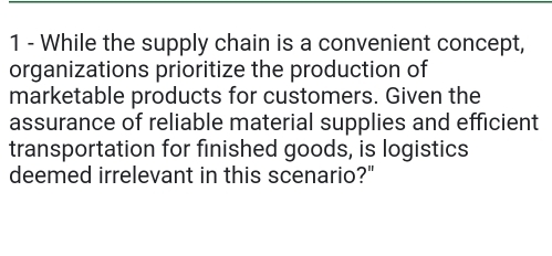 While the supply chain is a convenient concept, 
organizations prioritize the production of 
marketable products for customers. Given the 
assurance of reliable material supplies and efficient 
transportation for finished goods, is logistics 
deemed irrelevant in this scenario?"