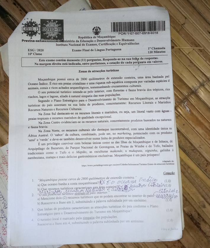 COUID-19 COVID-19
POR-1-07-007-0918-0318
República de Moçambique
Previna-sel Cio Munistério da Educação e Desenvolvimento Humano
Instituto Nacional de Exames, Certificação e Equivalências
ESG / 2020  Exame Final de Língua Portuguesa 1° Chamada
10° Classe 120 Minutos
Este exame contém dezassete (11) perguntas. Responda-as na sua folha de respostas.
Na margem direita está indicada, entre parênteses, a cotação de cada pergunta em valores.
Zonas de atracções turísticas
Moçambique possui cerca de 2800 quilómetros de extensão costeira, uma área banhada pel
Oceano Índico. É rico em praias cristalinas e uma riqueza sub-aquática composta por variadas espécies d
animais, corais e ricos achados arqueológicos, testemunhando cruzamentos culturais.
O seu potencial turístico estende-se pelo interior, com florestas e fauna bravia dos trópicos, rios
riachos, lagos e lagoas, aliado à natural simpatia das suas populações.
Segundo o Plano Estratégico para o Desenvolvimento do Turismo em Moçambique, as atracçõe
turísticas do país assentam na sua linha de produtos, concretamente: Recursos Litorais e Marinhos
Recursos Naturais e Recursos Culturais.
Na Zona Sul destacam-se os recursos litorais e marinhos, ou seja, um litoral vasto com águas 
praías tropicais e recursos marinhos de qualidade excepcional.
Na Zona Centro evidenciam-se os recursos naturais, concretamente produtos baseados na natureza
e fauna bravia
Na Zona Norte, os recursos culturais são destaque incontornável, com uma identidade única na
África Austral. O ‘sabor’ da cultura, combinado, pode ser, no marketing, potenciado com os produtos
"azul" e "verde" e deve-se também desenvolver numa linha de produtos especializados.
É um privilégio conviver com belezas únicas como as das Ilhas de Moçambique e de Inhaca, do
Arquipélago de Bazaruto, do Parque Nacional de Gorongoza, as Praias de Wimbe e do Tofo, bailados
tradicionais como o Tufo e o Mapiko, as esculturas makonde, a mukapata, xiguinha, galinha à
zambeziana, matapa e mais delícias gastronómicas exclusivas. Moçambique é um país próspero!
htps.//www.porialdogoverno.gov.ms/por/Cidadao/Infurmacao/Tursmo/Zonas-de-straccoes-turisticas Adaptado de
Cotação
1. ''Moçambique possui cerca de 2800 quilómetros de extensão costeira.''
a) Que oceano banha a costa moçambicana? (1,0)
b) Que recursos turísticos caracterizam esta área costeira?6 </
1,0)
2 'O seu potencial turístico estende-se pelo interior''
a) Mencione dois (2) recursos turisticos que se podem encontrar no interior do paísl
b) Reescreva a frase em 2, substituindo a palavra sublinhada por um sinónimo. (1,0)
3 Que linhas de produtos caracterizam as atracções turísticas do pais conforme o Plano
Estratégico para o Desenvolvimento do Turismo em Moçambique?
(1,0)
4. O turismo local é marcado pela simpatia das populações.
Reescreva a frase em 4, substituindo a palavra sublinhada por um antónimo (1,0)
Vire a folhe