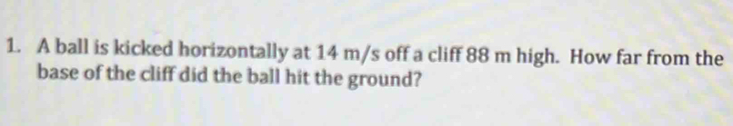 A ball is kicked horizontally at 14 m/s off a cliff 88 m high. How far from the 
base of the cliff did the ball hit the ground?