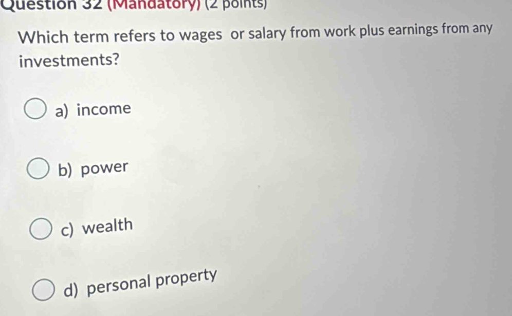 (Mandatory) (2 points)
Which term refers to wages or salary from work plus earnings from any
investments?
a) income
b) power
c) wealth
d) personal property