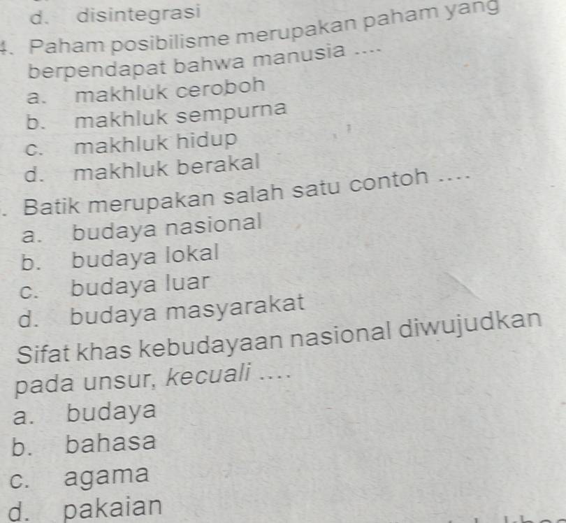 d. disintegrasi
4. Paham posibilisme merupakan paham yang
berpendapat bahwa manusia ....
a. makhluk ceroboh
b. makhluk sempurna
1
c. makhluk hidup
d. makhluk berakal
. Batik merupakan salah satu contoh ....
a. budaya nasional
b. budaya lokal
c. budaya luar
d. budaya masyarakat
Sifat khas kebudayaan nasional diwujudkan
pada unsur, kecuali ...
a. budaya
b. bahasa
c. agama
d. pakaian