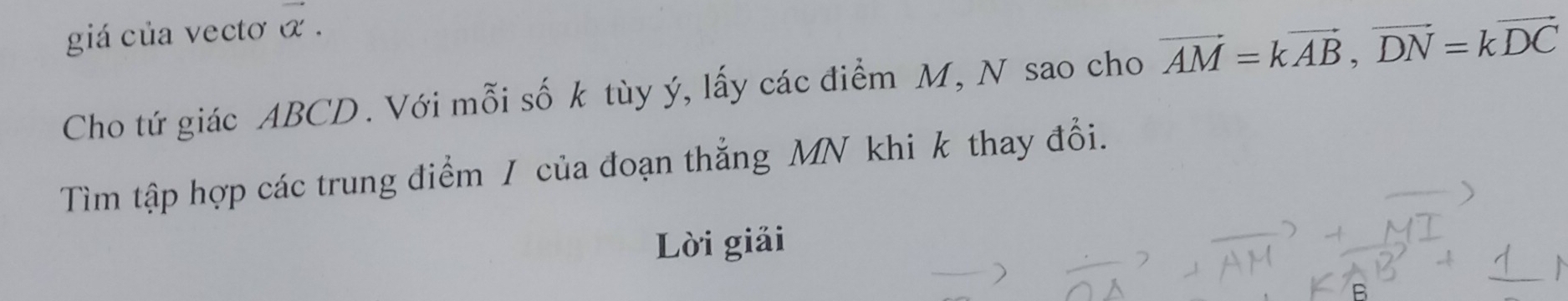 giá của vectơ vector alpha . 
Cho tứ giác ABCD. Với mỗi số k tùy ý, lấy các điểm M, N sao cho vector AM=kvector AB, vector DN=kvector DC
Tìm tập hợp các trung điểm / của đoạn thắng MN khi k thay đổi. 
Lời giải