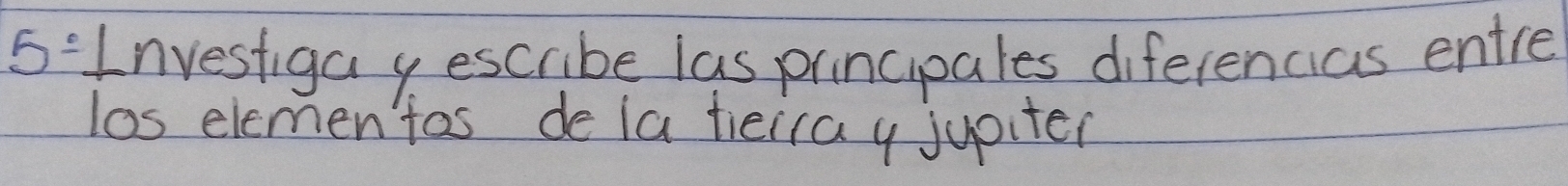 5° Investiga y escribe las principales diferencias entre 
los elemen tas de la tieiray jupiter