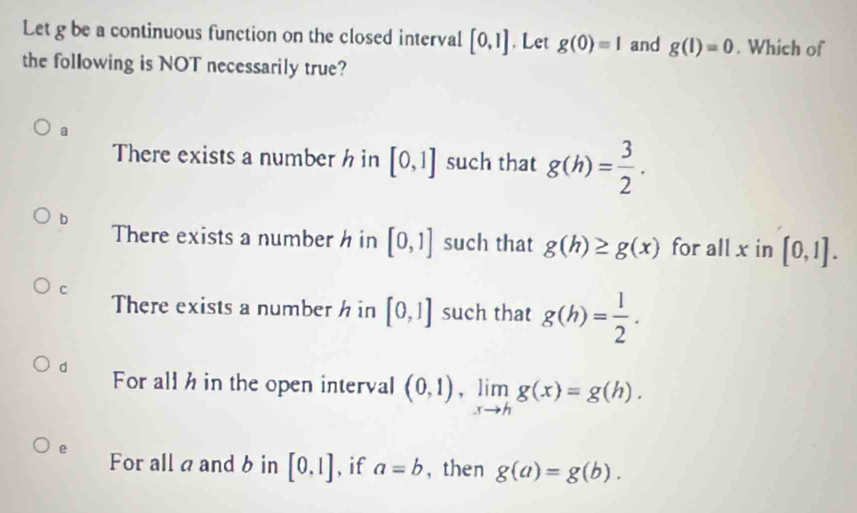 Let g be a continuous function on the closed interval [0,1]. Let g(0)=1 and g(1)=0. Which of
the following is NOT necessarily true?
a
There exists a number h in [0,1] such that g(h)= 3/2 .
b
There exists a number h in [0,1] such that g(h)≥ g(x) for all x in [0,1].
C
There exists a number h in [0,1] such that g(h)= 1/2 .
d For all h in the open interval (0,1), limlimits _xto hg(x)=g(h).
e For all a and b in [0,1] , if a=b ， then g(a)=g(b).