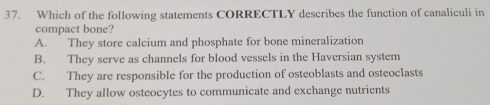 Which of the following statements CORRECTLY describes the function of canaliculi in
compact bone?
A. They store calcium and phosphate for bone mineralization
B. They serve as channels for blood vessels in the Haversian system
C. They are responsible for the production of osteoblasts and osteoclasts
D. They allow osteocytes to communicate and exchange nutrients