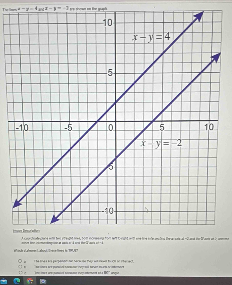 The lines x-y=4_andx-y=-2 are shown on the graph.
A coordinate plane with two straight lines, both increasing from left to right, with one line intersecting the æ-axis at -2 and the Y-axis at 2, and the
other line intersecting the æ-axis at 4 and the Y-axis at −4.
Which statement about these lines is TRUE?
a The lines are perpendicular because they will never touch or intersect.
The lines are parallel because they will never touch or intersect.
C The lines are parallel because they intersect at a 90° angle.