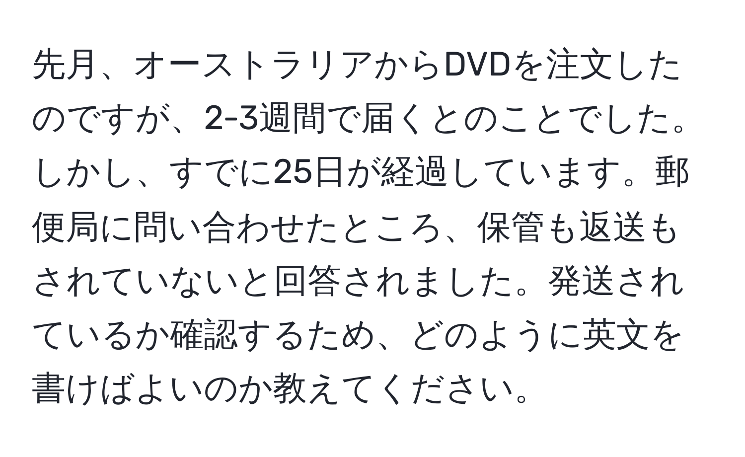 先月、オーストラリアからDVDを注文したのですが、2-3週間で届くとのことでした。しかし、すでに25日が経過しています。郵便局に問い合わせたところ、保管も返送もされていないと回答されました。発送されているか確認するため、どのように英文を書けばよいのか教えてください。