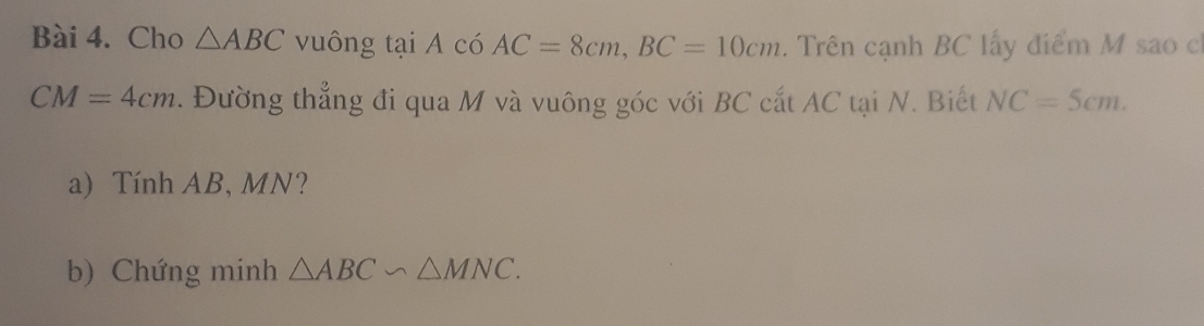 Cho △ ABC vuông tại A có AC=8cm, BC=10cm. Trên cạnh BC lấy điểm M sao ch
CM=4cm. Đường thẳng đi qua M và vuông góc với BC cắt AC tại N. Biết NC=5cm. 
a) Tính AB, MN? 
b) Chứng minh △ ABC∽ △ MNC.