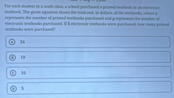 For each student in a math class, a school purchased a printed texzbook or an electronic
textbook. The given equation shows the total cost, in dollars, of the textbooks, where r
represents the number of printed textbooks purchased and y represents the number of
electronic textbooks purchased. If 5 electronic textbooks were purchased, how many primted
textbooks were parchased?
o 24
19
o 10
5