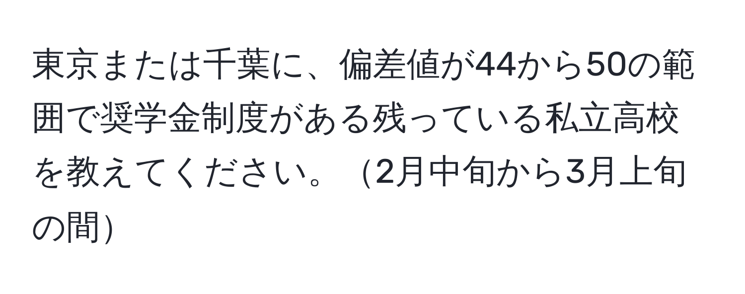 東京または千葉に、偏差値が44から50の範囲で奨学金制度がある残っている私立高校を教えてください。2月中旬から3月上旬の間