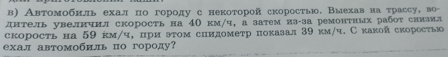 в) Автомобиль ехал πо городу с некоторой скоростью. Выехав на трассу, во- 
дитель увеличил скорость на 4Ο км/ч, а затем из-за ремонтных работ снизил 
скорость на 59 км/ч, πри этом сиидометр показал39 км/ч. С какой скоростью 
ехал автомобиль по городу?