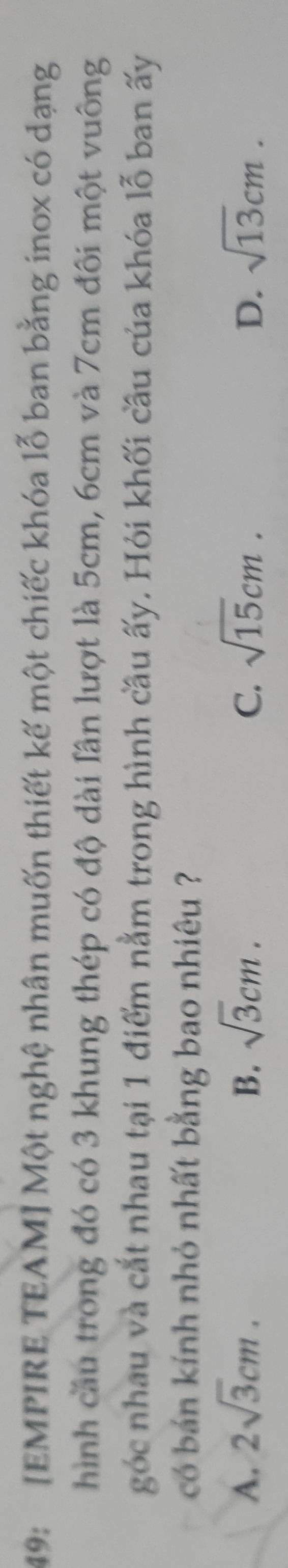 49: [EMPIRE TEAM] Một nghệ nhân muốn thiết kế một chiếc khóa lỗ ban bằng inox có dạng
hình cầu trong đó có 3 khung thép có độ dài lân lượt là 5cm, 6cm và 7cm đôi một vuông
góc nhau và cắt nhau tại 1 điểm nằm trong hình cầu ấy. Hỏi khối cầu của khóa lỗ ban ấy
có bán kính nhỏ nhất bằng bao nhiêu ?
A. 2sqrt(3)cm. B. sqrt(3)cm. C. sqrt(15)cm. D. sqrt(13)cm.