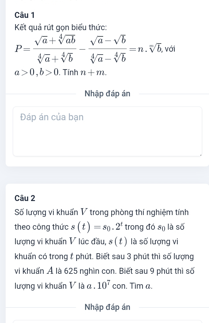 Kết quả rút gọn biểu thức:
P= (sqrt(a)+sqrt[4](ab))/sqrt[4](a)+sqrt[4](b) - (sqrt(a)-sqrt(b))/sqrt[4](a)-sqrt[4](b) =n.sqrt[n](b), , với
a>0, b>0. Tính n+m. 
Nhập đáp án 
Đáp án của bạn 
Câu 2 
Số lượng vi khuẩn V trong phòng thí nghiệm tính 
theo công thức s(t)=s_0.2^t trong đó sọ là số 
lượng vi khuẩn V lúc đầu, s(t) là số lượng vi 
khuẩn có trong t phút. Biết sau 3 phút thì số lượng 
vi khuẩn Á là 625 nghìn con. Biết sau 9 phút thì số 
lượng vi khuẩn V là a. 10^7 con. Tìm a. 
Nhập đáp án