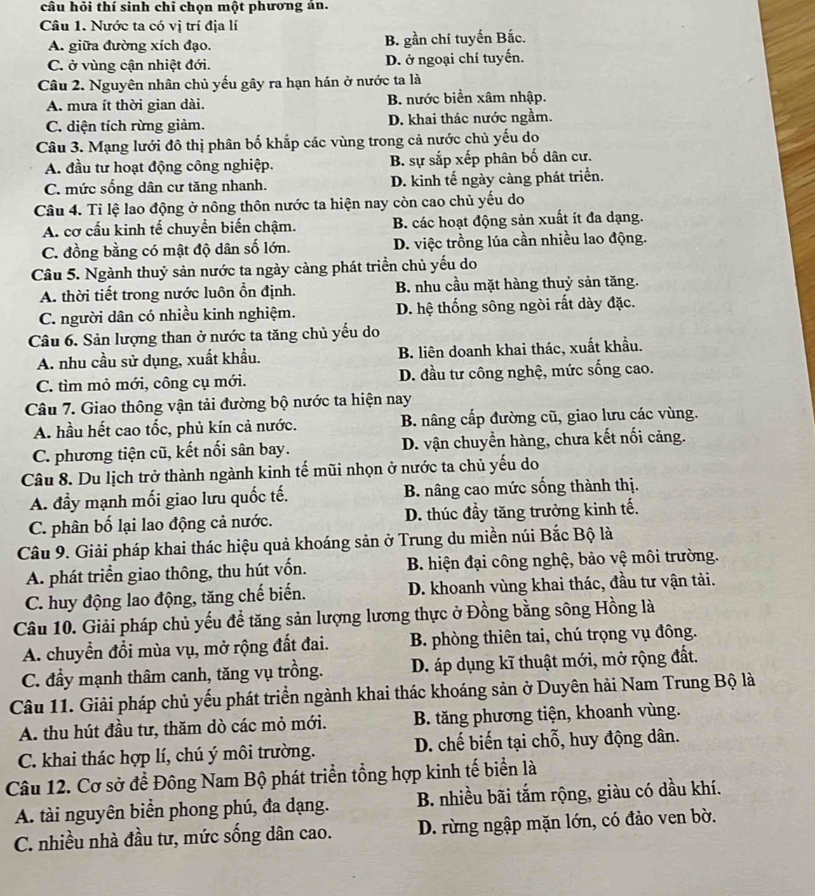 câu hỏi thí sinh chỉ chọn một phương án.
Câu 1. Nước ta có vị trí địa lí
A. giữa đường xích đạo. B. gần chí tuyến Bắc.
C. ở vùng cận nhiệt đới. D. ở ngoại chí tuyến.
Câu 2. Nguyên nhân chủ yếu gây ra hạn hán ở nước ta là
A. mưa ít thời gian dài. B. nước biển xâm nhập.
C. diện tích rừng giảm. D. khai thác nước ngầm.
Câu 3. Mạng lưới đô thị phân bố khắp các vùng trong cả nước chủ yếu do
A. đầu tư hoạt động công nghiệp. B. sự sắp xếp phân bố dân cư.
C. mức sống dân cư tăng nhanh. D. kinh tế ngày càng phát triển.
Câu 4. Tỉ lệ lao động ở nông thôn nước ta hiện nay còn cao chủ yếu do
A. cơ cấu kinh tế chuyển biến chậm. B. các hoạt động sản xuất ít đa dạng.
C. đồng bằng có mật độ dân số lớn. D. việc trồng lúa cần nhiều lao động.
Câu 5. Ngành thuỷ sản nước ta ngày càng phát triển chủ yếu do
A. thời tiết trong nước luôn ổn định. B. nhu cầu mặt hàng thuỷ sản tăng.
C. người dân có nhiều kinh nghiệm. D. hệ thống sông ngòi rất dày đặc.
Câu 6. Sản lượng than ở nước ta tăng chủ yếu do
A. nhu cầu sử dụng, xuất khẩu.  B. liên doanh khai thác, xuất khẩu.
C. tìm mỏ mới, công cụ mới. D. đầu tư công nghệ, mức sống cao.
Câu 7. Giao thông vận tải đường bộ nước ta hiện nay
A. hầu hết cao tốc, phủ kín cả nước. B. nâng cấp đường cũ, giao lưu các vùng.
C. phương tiện cũ, kết nối sân bay. D. vận chuyền hàng, chưa kết nối cảng.
Câu 8. Du lịch trở thành ngành kinh tế mũi nhọn ở nước ta chủ yếu do
A. đầy mạnh mối giao lưu quốc tế. B. nâng cao mức sống thành thị.
C. phân bố lại lao động cả nước. D. thúc đầy tăng trưởng kinh tế.
Câu 9. Giải pháp khai thác hiệu quả khoáng sản ở Trung du miền núi Bắc Bộ là
A. phát triển giao thông, thu hút vốn. B. hiện đại công nghệ, bảo vệ môi trường.
C. huy động lao động, tăng chế biến. D. khoanh vùng khai thác, đầu tư vận tải.
Câu 10. Giải pháp chủ yếu để tăng sản lượng lương thực ở Đồng bằng sông Hồng là
A. chuyển đổi mùa vụ, mở rộng đất đai.  B. phòng thiên tai, chú trọng vụ đông.
C. đầy mạnh thâm canh, tăng vụ trồng. D. áp dụng kĩ thuật mới, mở rộng đất.
Câu 11. Giải pháp chủ yếu phát triển ngành khai thác khoáng sản ở Duyên hải Nam Trung Bộ là
A. thu hút đầu tư, thăm dò các mỏ mới.  B. tăng phương tiện, khoanh vùng.
C. khai thác hợp lí, chú ý môi trường. D. chế biến tại chỗ, huy động dân.
Câu 12. Cơ sở để Đông Nam Bộ phát triển tổng hợp kinh tế biển là
A. tài nguyên biển phong phú, đa dạng.  B. nhiều bãi tắm rộng, giàu có dầu khí.
C. nhiều nhà đầu tư, mức sống dân cao. D. rừng ngập mặn lớn, có đảo ven bờ.
