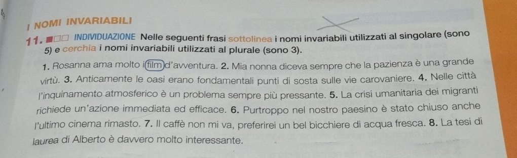 NOMI INVARIABILI 
11。■□□ INDIVIDUAZIONE Nelle seguenti frasi sottolinea i nomi invariabili utilizzati al singolare (sono 
5) e cerchia i nomi invariabili utilizzati al plurale (sono 3). 
1. Rosanna ama molto i film d'avventura. 2. Mia nonna diceva sempre che la pazienza è una grande 
virtù. 3. Anticamente le oasi erano fondamentali punti di sosta sulle vie carovaniere. 4. Nelle città 
l'inquinamento atmosferico è un problema sempre più pressante. 5. La crisi umanitaria dei migranti 
richiede un'azione immediata ed efficace. 6. Purtroppo nel nostro paesino è stato chiuso anche 
I’ultimo cinema rimasto. 7. Il caffè non mi va, preferirei un bel bicchiere di acqua fresca. 8. La tesi di 
laurea di Alberto è davvero molto interessante.