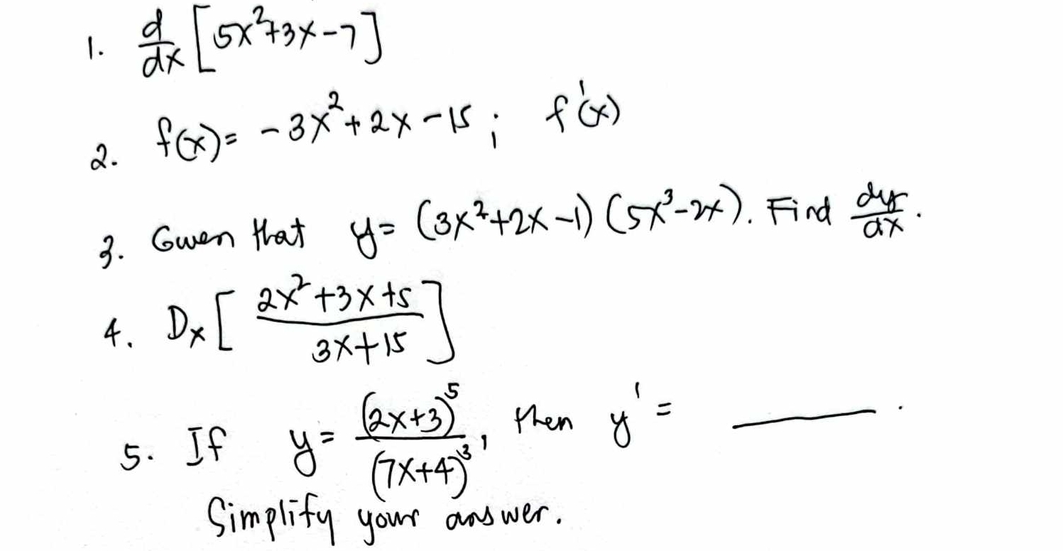  d/dx [5x^2+3x-7]
2. f(x)=-3x^2+2x-15; f'(x)
3. Gwen that y=(3x^2+2x-1)(5x^3-2x). Find  dy/dx ·
4. D_x[ (2x^2+3x+5)/3x+15 ]
5. If y=frac (2x+3)^5(7x+4)^3 , then y'= _ 
Simplify your answer.