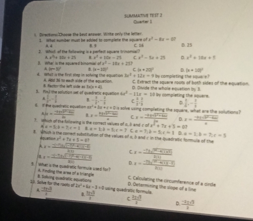 SUMMATIVE TEST 2
Quarter 1
I. Directions: Choose the best answer. Write only the letter.
1. What number must be added to complete the square of x^2-8x=0 7
A4 8.9
2. Which of the following is a perfect square trinomial? C. 16 D. 25
x^2+10x+25 B. x^2+10x-25 C x^2-5x+25 D. x^2+10x+5
3. Wha! is the squared binomial ofx^2-10x+25?
A (x-5)^2 B. (x-10)^2 C (x+20)^2 D. (x+10)^2
4. What is the first step in solving the equation 3x^2+12x=9 by completing the square?
A. Add 36 to each side of the equation. C. Extract the square roots of both sides of the equation.
B. Factor the left side as 3x(x+4) D. Divide the whole equation by 3.
5. Finil the solution set of quadratic equation 6x^2-11x=10 by completing the square.
A  1/2 ,- 2/3  B - 5/2 ,- 2/3  C  5/2 , 2/3  D.  2/6 ,- 2/3 
6. If the quadratic equation a ax^2+bx+c=0 is solve using completing the square, what are the solutions?
A= (-8=sqrt(b± 4ai))/2a  B x= (|± sqrt(b^2-4ac))/a  C x= (-b± sqrt(b^2+4ac))/2a  D. x= (-b± sqrt(b^2-4ac))/a 
7. Which of the following is the correct values of a, b and c of x^2+7x+5=0 ,
A a=5;b=7;c=1 B. a=1;b=5;c=7 C a=7;b=5;c=1 D. a=1;b=7;c=5
B. Which is the correct substitution of the values of α, δ and c in the quadratic formula of the
équation x^2+7x+5=0?
A x=frac -(-7)± sqrt((-7)^2)-4(1)(-5)2(1) C x= (-7± sqrt(7^2-4(1)(3)))/2(1) 
j B. x=frac -(-7)± sqrt((-7)^2)-4(-1)(-6)2(1) D.
9.  What is the quadratic formula used for? x= (-72sqrt(9^2-4(1)(-5)))/2(1) 
A. Finding the area of a triangle C. Calculating the circumference of a circle
B. Solving quadratic equations D. Determining the slope of a line
10. Solve for the roots of 2x^2+6x-3=0 using quadratic formule.
A  (-3+sqrt(3))/2  B.  3± sqrt(3)/2  C  2± sqrt(3)/2  D  (-2± sqrt(3))/2 