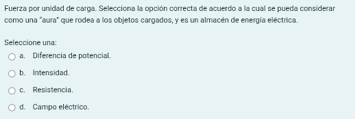 Fuerza por unidad de carga. Selecciona la opción correcta de acuerdo a la cual se pueda considerar
como una "aura" que rodea a los objetos cargados, y es un almacén de energía eléctrica.
Seleccione una:
a. Diferencia de potencial.
b. Intensidad.
c. Resistencia.
d. Campo eléctrico.