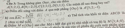 Trong không gian Qxyz , cho các điệm 
a) Điểm đối xứng với điểm A qua mặt phẳng A(5;2;1), B(9;-2;3), C(2;1;1), D(1;1;1). Các mệnh đề sau đúng hay sai?
(Oxy) là A'(5;2;-1). 
b) cos widehat BAC= 2sqrt(10)/15 . c) Thể tích của khối tứ diện ABCD là 
2 (đơn vị thể tích). 
đạt giá trị nhỏ nhất có toạ độ là M(3;4;0)
d) Điểm M∈ (Oxy) sao cho MA+MB là nhiều là giả của cổ phiếu đó cuối một phiên giao