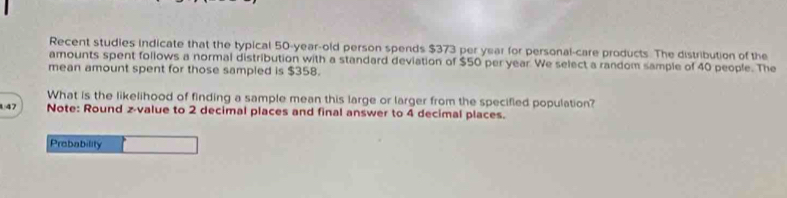 Recent studies indicate that the typical 50-year-old person spends $373 per year for personal-care products. The distribution of the 
amounts spent follows a normal distribution with a standard deviation of $50 per year We select a random sample of 40 people. The 
mean amount spent for those sampled is $358. 
What is the likelihood of finding a sample mean this large or larger from the specified population? 
147 Note: Round z-value to 2 decimal places and final answer to 4 decimal places. 
Prebability