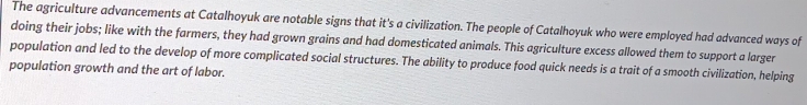 The agriculture advancements at Catalhoyuk are notable signs that it's a civilization. The people of Catalhoyuk who were employed had advanced ways of 
doing their jobs; like with the farmers, they had grown grains and had domesticated animals. This agriculture excess allowed them to support a larger 
population and led to the develop of more complicated social structures. The ability to produce food quick needs is a trait of a smooth civilization, helping 
population growth and the art of labor.