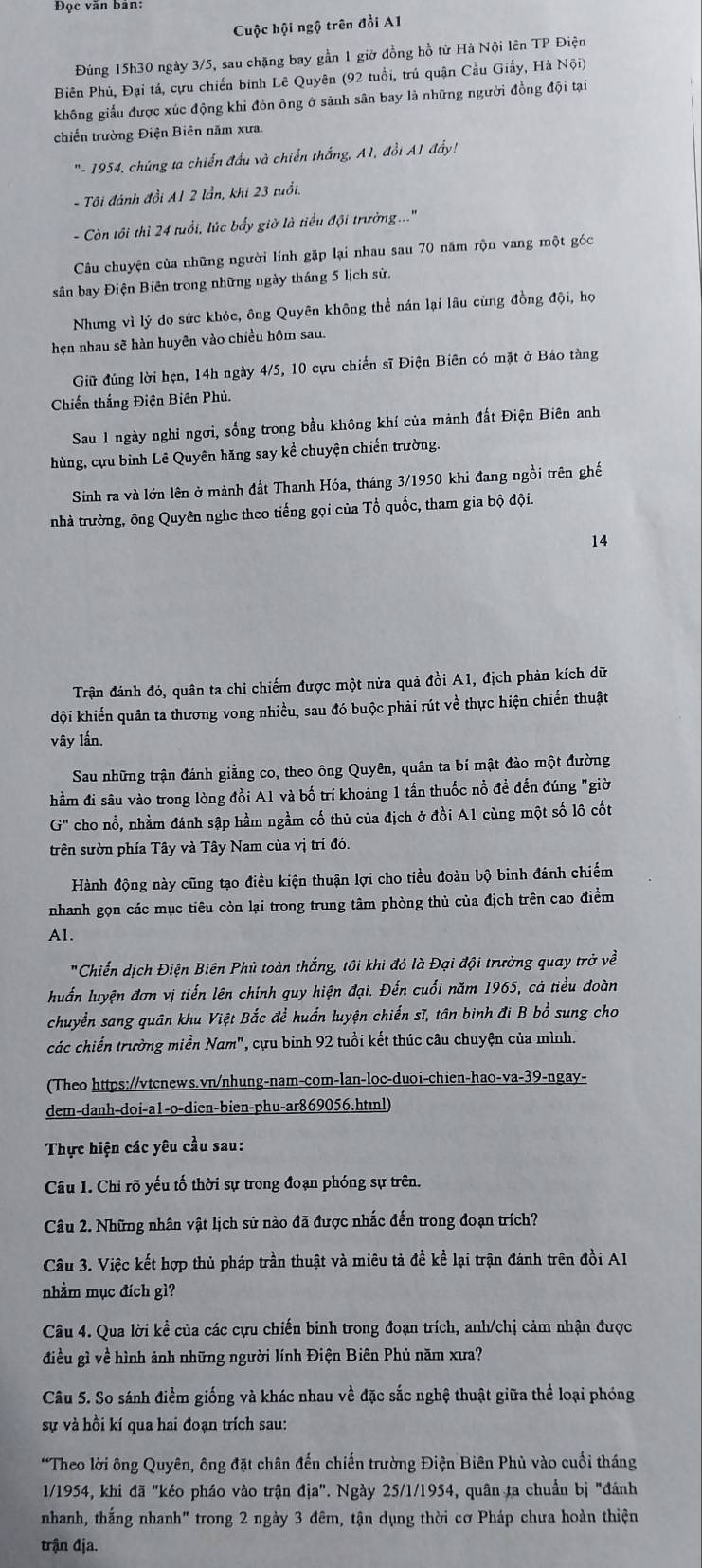 Đọc văn bản:
Cuộc hội ngộ trên đồi A1
Đúng 15h30 ngày 3/5, sau chặng bay gần 1 giờ đồng hồ từ Hà Nội lên TP Điện
Biên Phủ, Đại tá, cựu chiến binh Lê Quyên (92 tuổi, trú quận Cầu Giấy, Hà Nội)
không giấu được xúc động khi đòn ông ở sảnh sân bay là những người đồng đội tại
chiến trường Điện Biên năm xưa.
'- 1954, chúng ta chiến đấu và chiến thắng, A1, đổi A1 đẩy!
- Tôi đánh đồi A1 2 lần, khi 23 tuổi,
- Còn tôi thì 24 tuổi, lúc bấy giờ là tiểu đội trưởng...'
Câu chuyện của những người lính gặp lại nhau sau 70 năm rộn vang một góc
sân bay Điện Biên trong những ngày tháng 5 lịch sử.
Nhưng vì lý do sức khỏe, ông Quyên không thể nán lại lâu cùng đồng đội, họ
hẹn nhau sẽ hàn huyên vào chiều hôm sau.
Giữ đúng lời hẹn, 14h ngày 4/5, 10 cựu chiến sĩ Điện Biên có mặt ở Bảo tàng
Chiến thắng Điện Biên Phủ.
Sau 1 ngày nghỉ ngơi, sống trong bầu không khí của mảnh đất Điện Biên anh
hùng, cựu binh Lê Quyên hăng say kể chuyện chiến trường.
Sinh ra và lớn lên ở mảnh đất Thanh Hóa, tháng 3/1950 khi đang ngồi trên ghế
nhà trường, ông Quyên nghe theo tiếng gọi của Tổ quốc, tham gia bộ đội.
14
Trận đánh đó, quân ta chi chiếm được một nửa quả đồi A1, địch phản kích dữ
đội khiến quân ta thương vong nhiều, sau đó buộc phải rút về thực hiện chiến thuật
vây lần.
Sau những trận đánh giằng co, theo ông Quyên, quân ta bí mật đào một đường
hầm đi sâu vào trong lòng đồi A1 và bố trí khoảng 1 tấn thuốc nổ đề đến đúng "giờ
G'' cho nổ, nhằm đánh sập hầm ngầm cố thủ của địch ở đồi A1 cùng một số lô cốt
trên sườn phía Tây và Tây Nam của vị trí đó.
Hành động này cũng tạo điều kiện thuận lợi cho tiểu đoàn bộ binh đánh chiếm
nhanh gọn các mục tiêu còn lại trong trung tâm phòng thủ của địch trên cao điểm
Al.
'Chiến dịch Điện Biên Phủ toàn thắng, tôi khi đó là Đại đội trưởng quay trở về
huấn luyện đơn vị tiến lên chính quy hiện đại. Đến cuối năm 1965, cả tiểu đoàn
chuyển sang quân khu Việt Bắc để huấn luyện chiến sĩ, tân binh đi B bổ sung cho
các chiến trường miền Nam", cựu binh 92 tuổi kết thúc câu chuyện của mình.
(Theo https://vtcnews.vn/nhung-nam-com-lan-loc-duoi-chien-hao-va-39-ngay-
dem-danh-doi-a1-o-dien-bien-phu-ar869056.htɪnl)
Thực hiện các yêu cầu sau:
Câu 1. Chỉ rõ yếu tố thời sự trong đoạn phóng sự trên.
Câu 2. Những nhân vật lịch sử nào đã được nhắc đến trong đoạn trích?
Câu 3. Việc kết hợp thủ pháp trần thuật và miêu tả đề kể lại trận đánh trên đồi A1
nhằm mục đích gì?
Câu 4. Qua lời kể của các cựu chiến binh trong đoạn trích, anh/chị cảm nhận được
điều gì về hình ảnh những người lính Điện Biên Phủ năm xưa?
Câu 5. So sánh điểm giống và khác nhau về đặc sắc nghệ thuật giữa thể loại phóng
sự và hồi kí qua hai đoạn trích sau:
*Theo lời ông Quyên, ông đặt chân đến chiến trường Điện Biên Phù vào cuối tháng
1/1954, khi đã "kéo pháo vào trận 1ia''. Ngày 25/1/1954, quân ta chuẩn bị "đánh
nhanh, thắng nhanh" trong 2 ngày 3 đêm, tận dụng thời cơ Pháp chưa hoàn thiện
trận địa.