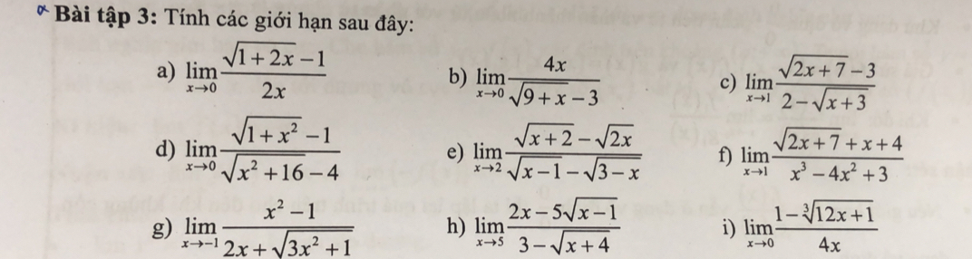 Bài tập 3: Tính các giới hạn sau đây: 
a) limlimits _xto 0 (sqrt(1+2x)-1)/2x 
b) limlimits _xto 0 4x/sqrt(9+x)-3  limlimits _xto 1 (sqrt(2x+7)-3)/2-sqrt(x+3) 
c) 
d) limlimits _xto 0 (sqrt(1+x^2)-1)/sqrt(x^2+16)-4  limlimits _xto 2 (sqrt(x+2)-sqrt(2x))/sqrt(x-1)-sqrt(3-x)  f) limlimits _xto 1 (sqrt(2x+7)+x+4)/x^3-4x^2+3 
e) 
g) limlimits _xto -1 (x^2-1)/2x+sqrt(3x^2+1)  h) limlimits _xto 5 (2x-5sqrt(x-1))/3-sqrt(x+4)  limlimits _xto 0 (1-sqrt[3](12x+1))/4x 
i)